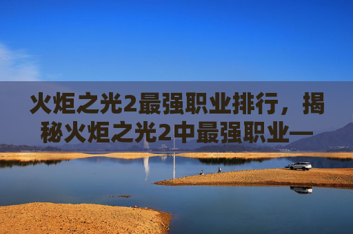 火炬之光2最强职业排行，揭秘火炬之光2中最强职业——元素法师的终极攻略