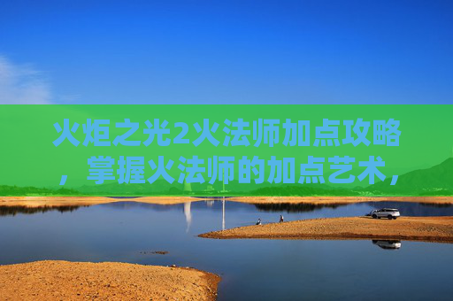 火炬之光2火法师加点攻略，掌握火法师的加点艺术，火炬之光2中的角色塑造