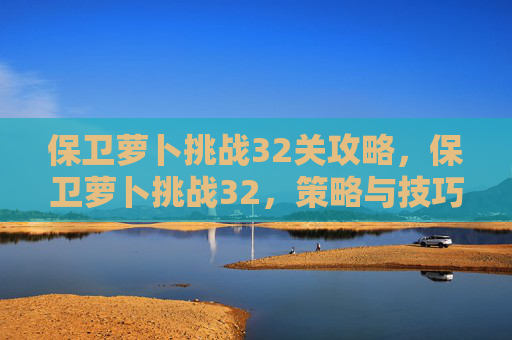 保卫萝卜挑战32关攻略,保卫萝卜挑战32,策略与技巧全解析 保卫萝卜挑战32关攻略,保卫萝卜挑战32,策略与技巧全解析