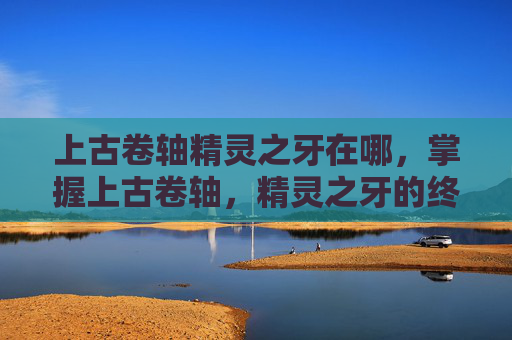 上古卷轴精灵之牙在哪，掌握上古卷轴，精灵之牙的终极出口攻略