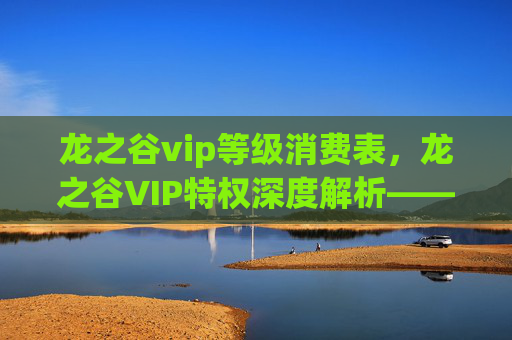 龙之谷vip等级消费表，龙之谷VIP特权深度解析—— 如何最大化利用你的游戏内资源