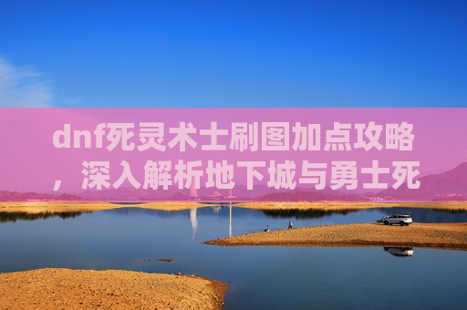 dnf死灵术士刷图加点攻略，深入解析地下城与勇士死灵术士刷图加点策略