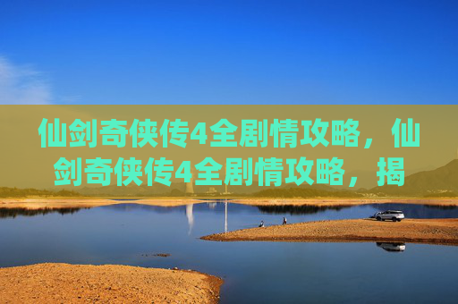 仙剑奇侠传4全剧情攻略，仙剑奇侠传4全剧情攻略，揭秘隐藏彩蛋，解锁游戏深度体验