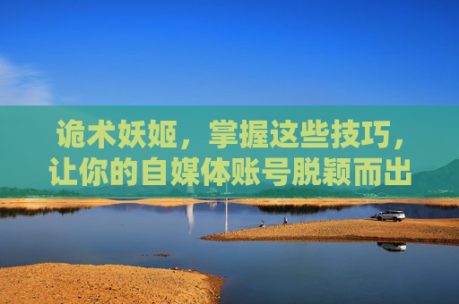 诡术妖姬，掌握这些技巧，让你的自媒体账号脱颖而出！