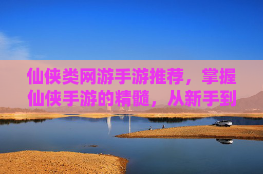 仙侠类网游手游推荐，掌握仙侠手游的精髓，从新手到高手的成长之路