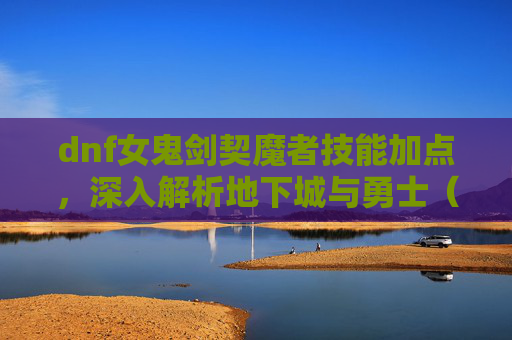 dnf女鬼剑契魔者技能加点，深入解析地下城与勇士（DNF）女鬼剑契魔者角色加点策略