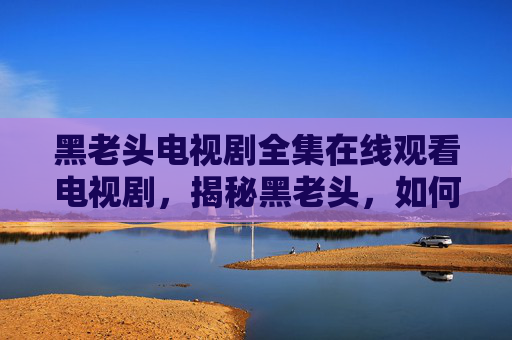 黑老头电视剧全集在线观看电视剧,揭秘黑老头,如何识别和应对生活中的隐形杀手 黑老头电视剧全集在线观看电视剧,揭秘黑老头,如何识别和应对生活中的隐形杀手