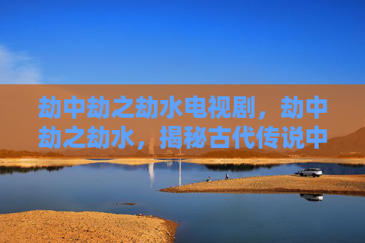 劫中劫之劫水电视剧,劫中劫之劫水,揭秘古代传说中的神秘水域 劫中劫之劫水电视剧,劫中劫之劫水,揭秘古代传说中的神秘水域
