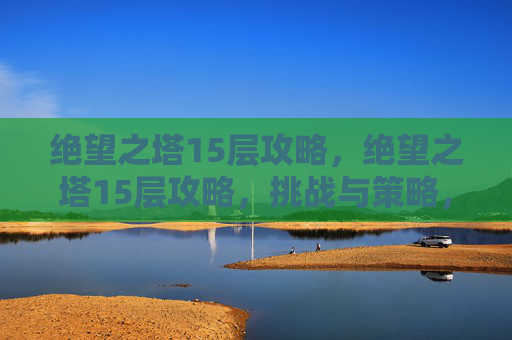绝望之塔15层攻略，绝望之塔15层攻略，挑战与策略，让你的冒险之旅更加精彩！