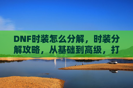 DNF时装怎么分解，时装分解攻略，从基础到高级，打造你的时尚衣橱
