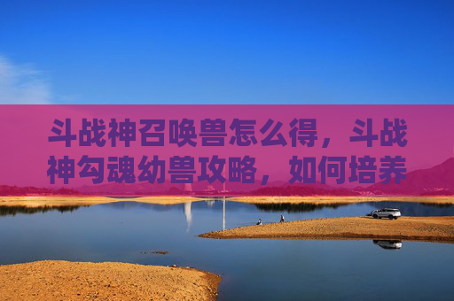 斗战神召唤兽怎么得，斗战神勾魂幼兽攻略，如何培养并最大化其潜力
