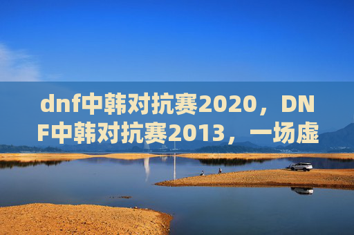 dnf中韩对抗赛2020，DNF中韩对抗赛2013，一场虚拟世界的较量