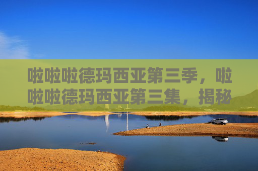 啦啦啦德玛西亚第三季,啦啦啦德玛西亚第三集,揭秘英雄的荣耀之路 啦啦啦德玛西亚第三季,啦啦啦德玛西亚第三集,揭秘英雄的荣耀之路