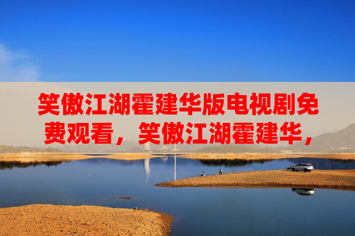 笑傲江湖霍建华版电视剧免费观看,笑傲江湖霍建华,角色深度解析与演技魅力展现 笑傲江湖霍建华版电视剧免费观看,笑傲江湖霍建华,角色深度解析与演技魅力展现