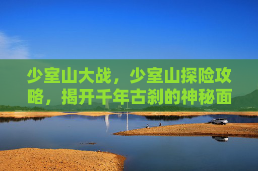 少室山大战，少室山探险攻略，揭开千年古刹的神秘面纱