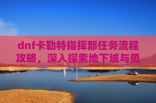 dnf卡勒特指挥部任务流程攻略，深入探索地下城与勇士中的卡勒特指挥部任务流程