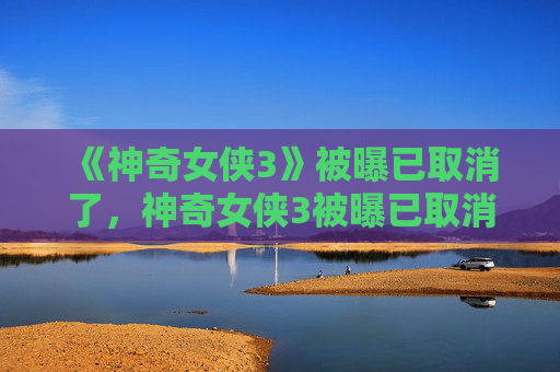 《神奇女侠3》被曝已取消了,神奇女侠3被曝已取消,揭秘背后的真相与影响 《神奇女侠3》被曝已取消了,神奇女侠3被曝已取消,揭秘背后的真相与影响
