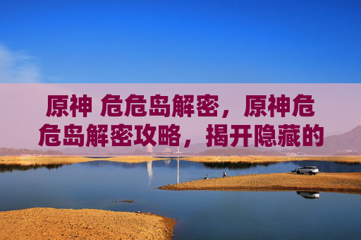 原神 危危岛解密,原神危危岛解密攻略,揭开隐藏的秘密与挑战 原神 危危岛解密,原神危危岛解密攻略,揭开隐藏的秘密与挑战