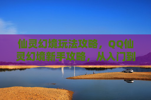 仙灵幻境玩法攻略,QQ仙灵幻境新手攻略,从入门到精通 仙灵幻境玩法攻略,QQ仙灵幻境新手攻略,从入门到精通