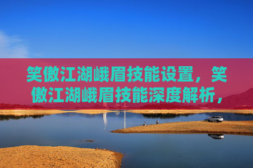 笑傲江湖峨眉技能设置,笑傲江湖峨眉技能深度解析,掌握峨眉门派的精髓 笑傲江湖峨眉技能设置,笑傲江湖峨眉技能深度解析,掌握峨眉门派的精髓