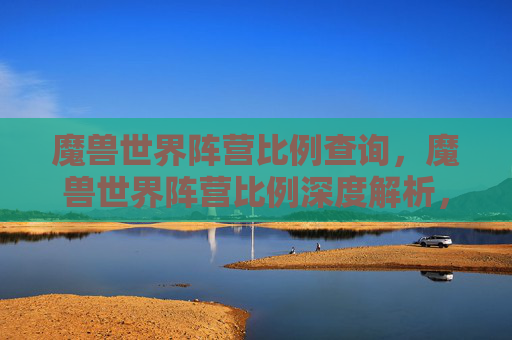 魔兽世界阵营比例查询，魔兽世界阵营比例深度解析，为何阵营选择对玩家体验至关重要？