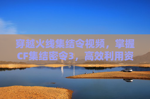 穿越火线集结令视频,掌握CF集结密令3,高效利用资源,提升战斗效率 穿越火线集结令视频,掌握CF集结密令3,高效利用资源,提升战斗效率