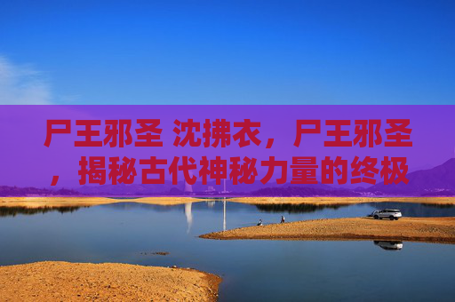 尸王邪圣 沈拂衣，尸王邪圣，揭秘古代神秘力量的终极秘密