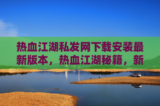 热血江湖私发网下载安装最新版本，热血江湖秘籍，新手入门到高手进阶的全方位攻略