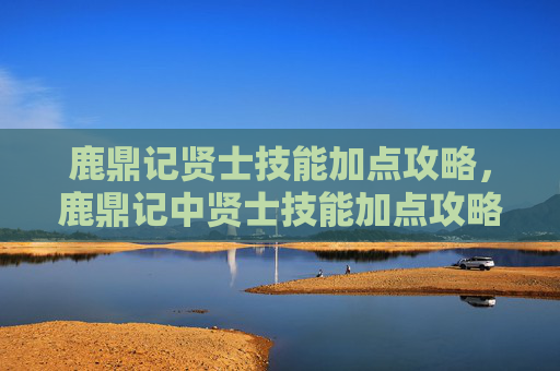 鹿鼎记贤士技能加点攻略,鹿鼎记中贤士技能加点攻略,如何最大化你的战斗力 鹿鼎记贤士技能加点攻略,鹿鼎记中贤士技能加点攻略,如何最大化你的战斗力