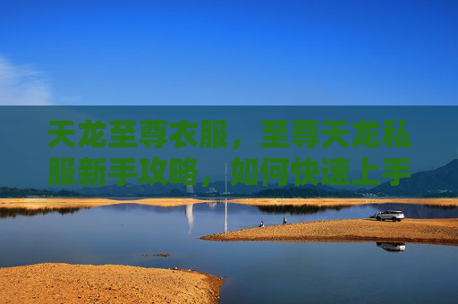 天龙至尊衣服,至尊天龙私服新手攻略,如何快速上手并提升实力 天龙至尊衣服,至尊天龙私服新手攻略,如何快速上手并提升实力
