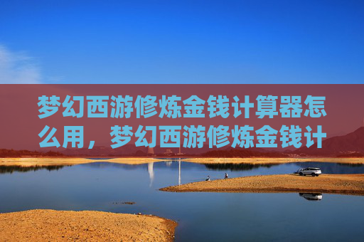梦幻西游修炼金钱计算器怎么用，梦幻西游修炼金钱计算器，如何高效管理你的修炼资源