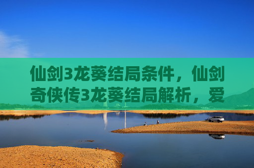 仙剑3龙葵结局条件，仙剑奇侠传3龙葵结局解析，爱与牺牲的终极抉择