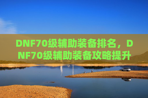 DNF70级辅助装备排名,DNF70级辅助装备攻略提升角色实力的不二选择 DNF70级辅助装备排名,DNF70级辅助装备攻略提升角色实力的不二选择