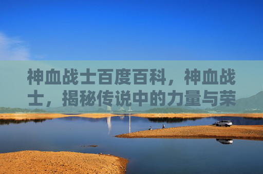 神血战士百度百科,神血战士,揭秘传说中的力量与荣耀 神血战士百度百科,神血战士,揭秘传说中的力量与荣耀