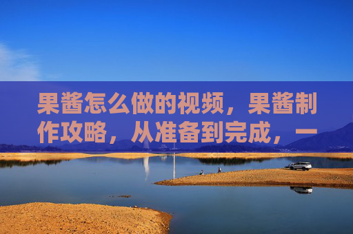 果酱怎么做的视频，果酱制作攻略，从准备到完成，一步步教你做出美味的自制果酱