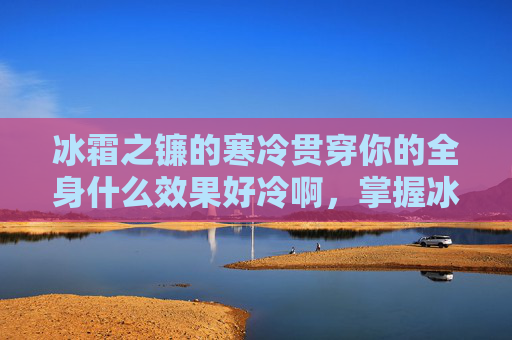 冰霜之镰的寒冷贯穿你的全身什么效果好冷啊，掌握冰霜之镰的终极攻略，提升战斗效率与生存能力