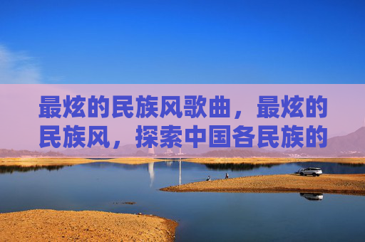 最炫的民族风歌曲,最炫的民族风,探索中国各民族的独特魅力 最炫的民族风歌曲,最炫的民族风,探索中国各民族的独特魅力