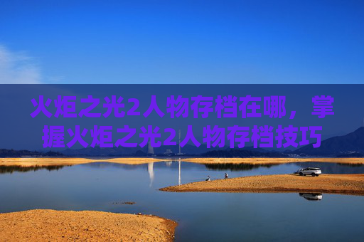 火炬之光2人物存档在哪,掌握火炬之光2人物存档技巧,让你的游戏体验更加顺畅 火炬之光2人物存档在哪,掌握火炬之光2人物存档技巧,让你的游戏体验更加顺畅