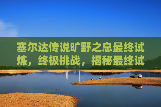 塞尔达传说旷野之息最终试炼，终极挑战，揭秘最终试炼的终极攻略