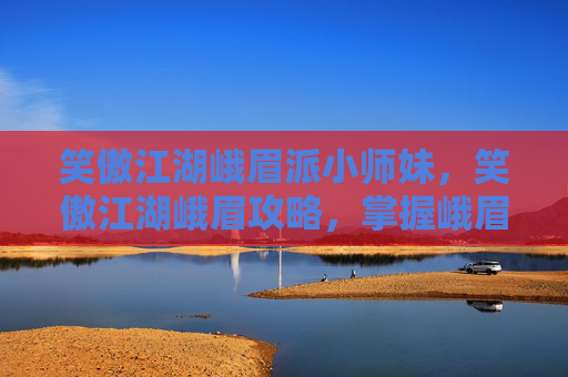笑傲江湖峨眉派小师妹，笑傲江湖峨眉攻略，掌握峨眉派武功精髓，成为武林中的传奇人物