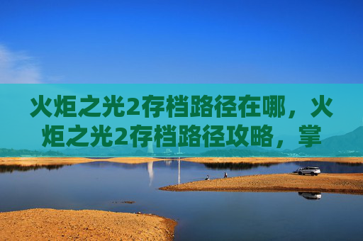 火炬之光2存档路径在哪，火炬之光2存档路径攻略，掌握游戏进度，享受无尽乐趣