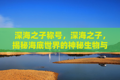 深海之子称号，深海之子，揭秘海底世界的神秘生物与未知探险