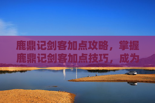 鹿鼎记剑客加点攻略，掌握鹿鼎记剑客加点技巧，成为游戏中的高手