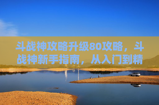 斗战神攻略升级80攻略，斗战神新手指南，从入门到精通的全面攻略