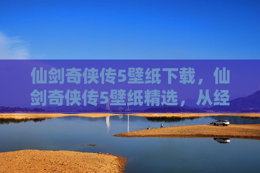 仙剑奇侠传5壁纸下载，仙剑奇侠传5壁纸精选，从经典到现代，每一张都是回忆的载体