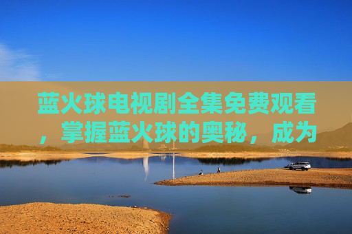 蓝火球电视剧全集免费观看,掌握蓝火球的奥秘,成为游戏高手的必备攻略 蓝火球电视剧全集免费观看,掌握蓝火球的奥秘,成为游戏高手的必备攻略
