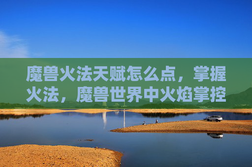 魔兽火法天赋怎么点，掌握火法，魔兽世界中火焰掌控者的天赋攻略