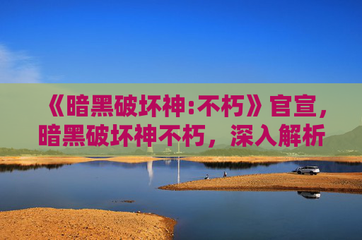 《暗黑破坏神:不朽》官宣,暗黑破坏神不朽,深入解析与策略指南 《暗黑破坏神:不朽》官宣,暗黑破坏神不朽,深入解析与策略指南