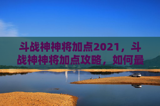 斗战神神将加点2021，斗战神神将加点攻略，如何最大化你的战斗力