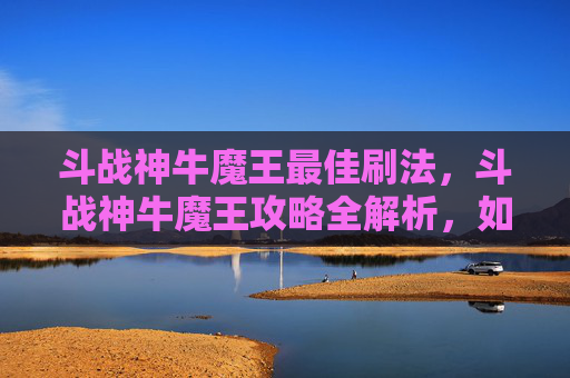 斗战神牛魔王最佳刷法，斗战神牛魔王攻略全解析，如何成为牛魔王的终极对手？